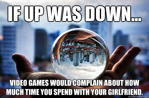 If up was down... video games would complain about how much time you spend with your girlfriend.  