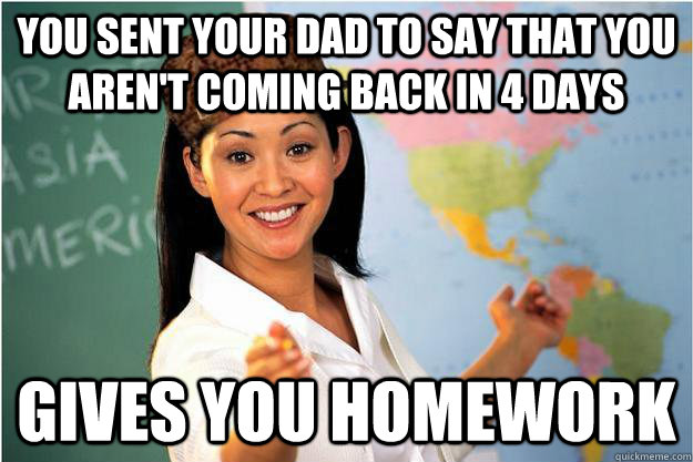 You sent your dad to say that you aren't coming back in 4 days Gives you homework  Scumbag Teacher