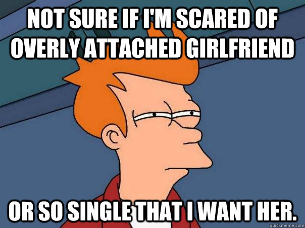 Not sure if i'm scared of overly attached girlfriend or so single that i want her. - Not sure if i'm scared of overly attached girlfriend or so single that i want her.  Futurama Fry