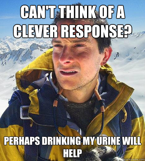 can't think of a clever response? perhaps drinking my urine will help  Bear Grylls