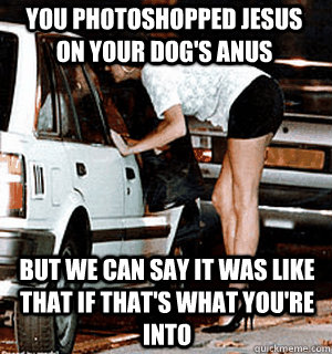 You photoshopped jesus on your dog's anus But we can say it was like that if that's what you're into  Karma Whore