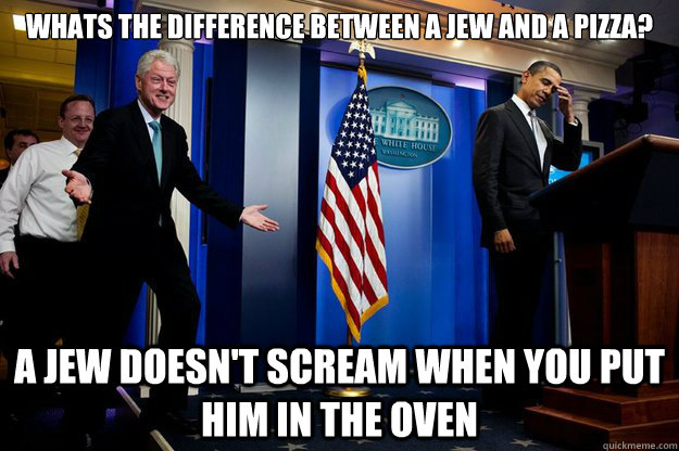 Whats the difference between a jew and a pizza? A jew doesn't scream when you put him in the oven  Inappropriate Timing Bill Clinton