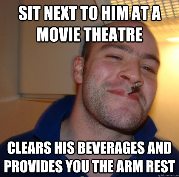 Sit next to him at a movie theatre clears his beverages and provides you the arm rest - Sit next to him at a movie theatre clears his beverages and provides you the arm rest  Misc