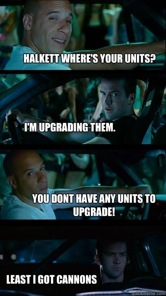 Halkett where's your units? I'm upgrading them. You dont have any units to upgrade! Least I got cannons  Fast and Furious