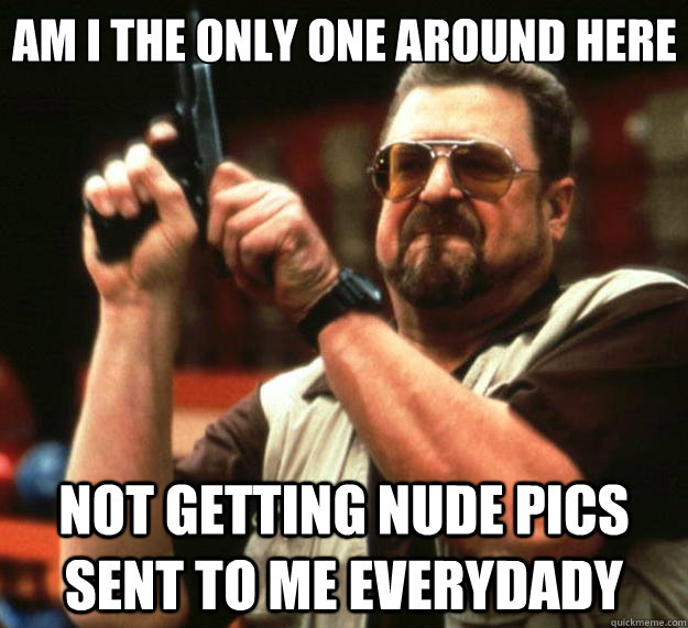 Am I the only one around here Not getting nude pics sent to me everydady  Big Lebowski