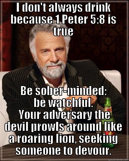 I DON'T ALWAYS DRINK BECAUSE 1 PETER 5:8 IS TRUE BE SOBER-MINDED: BE WATCHFUL.  YOUR ADVERSARY THE DEVIL PROWLS AROUND LIKE A ROARING LION, SEEKING SOMEONE TO DEVOUR. The Most Interesting Man In The World