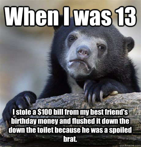 When I was 13 I stole a $100 bill from my best friend's birthday money and flushed it down the down the toilet because he was a spoiled brat.  Confession Bear