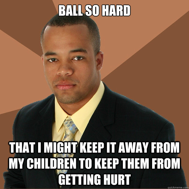 Ball so hard that I might keep it away from my children to keep them from getting hurt  Successful Black Man