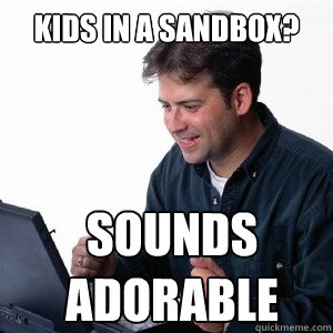 kids in a sandbox? sounds adorable  Lonely Computer Guy