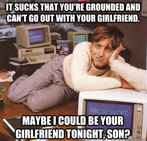 It sucks that you're grounded and can't go out with your girlfriend. Maybe I could be your girlfriend tonight, son?  Dreamy Bill Gates