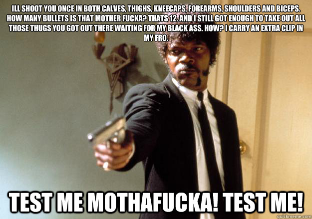 Ill shoot you once in both calves, thighs, kneecaps, forearms, shoulders and biceps. How many bullets is that mother fucka? thats 12. and i still got enough to take out all those thugs you got out there waiting for my black ass. How? i carry an extra clip - Ill shoot you once in both calves, thighs, kneecaps, forearms, shoulders and biceps. How many bullets is that mother fucka? thats 12. and i still got enough to take out all those thugs you got out there waiting for my black ass. How? i carry an extra clip  Samuel L Jackson