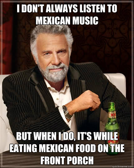 I don't always listen to Mexican music but when I do, it's while eating Mexican food on the front porch - I don't always listen to Mexican music but when I do, it's while eating Mexican food on the front porch  Dos Equis man