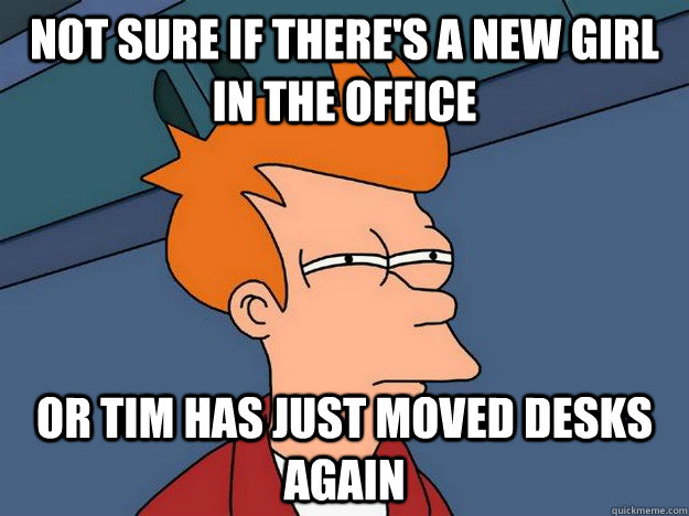 Not sure if there's a new girl in the office or Tim has just moved desks again  Suspicious Fry