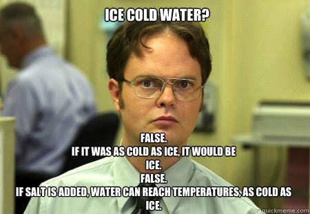 ICE COLD WATER? FALSE.
IF IT WAS AS COLD AS ICE, IT WOULD BE
ICE.
FALSE.
IF SALT IS ADDED, WATER CAN REACH TEMPERATURES, AS COLD AS
ICE.  Dwight