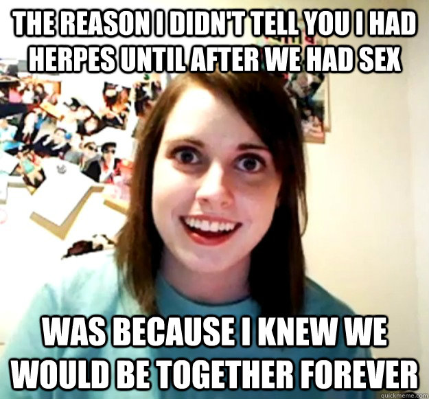 The reason i didn't tell you i had herpes until after we had sex was because i knew we would be together forever - The reason i didn't tell you i had herpes until after we had sex was because i knew we would be together forever  Overly Attached Girlfriend