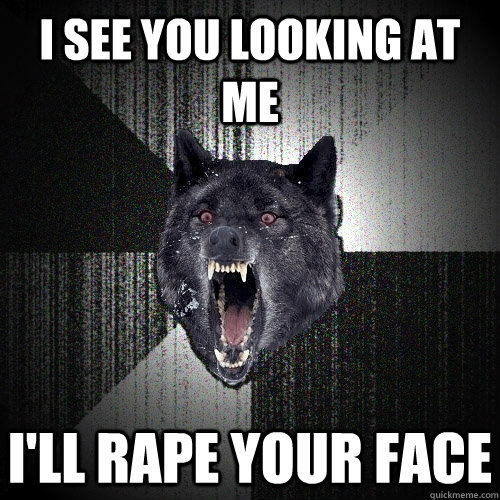 i see you looking at me i'll rape your face  Insanity Wolf