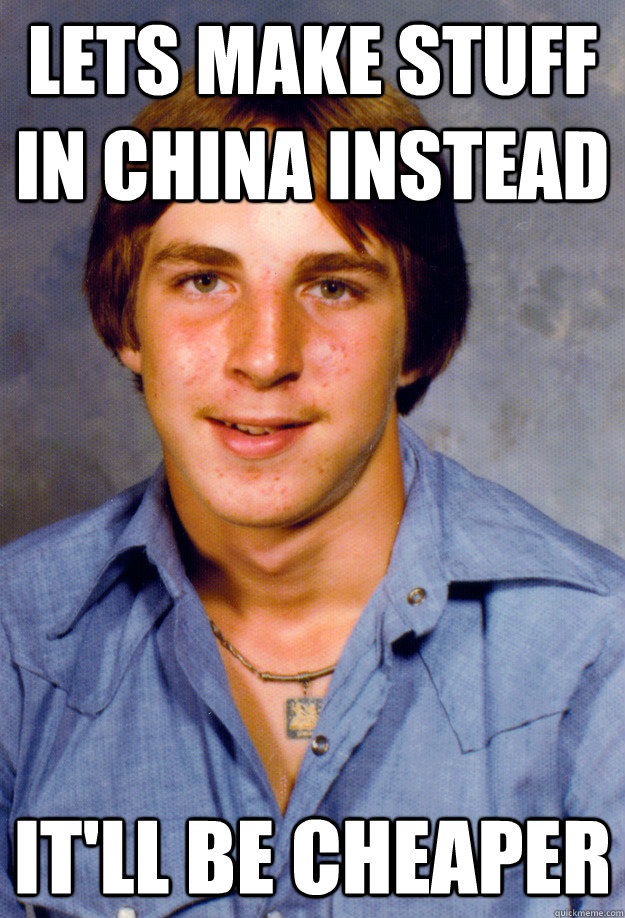 lets make stuff in china instead it'll be cheaper  Old Economy Steven