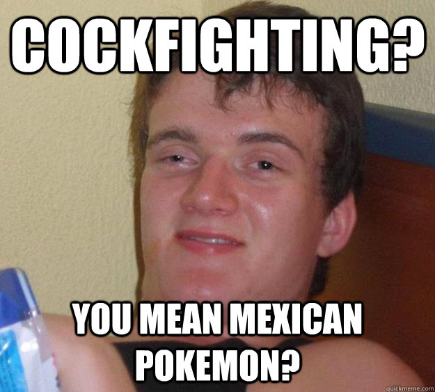 cockfighting? you mean mexican pokemon?  10 Guy