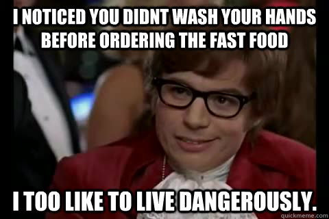 I Noticed you didnt wash your hands before ordering the fast food i too like to live dangerously.  Dangerously - Austin Powers