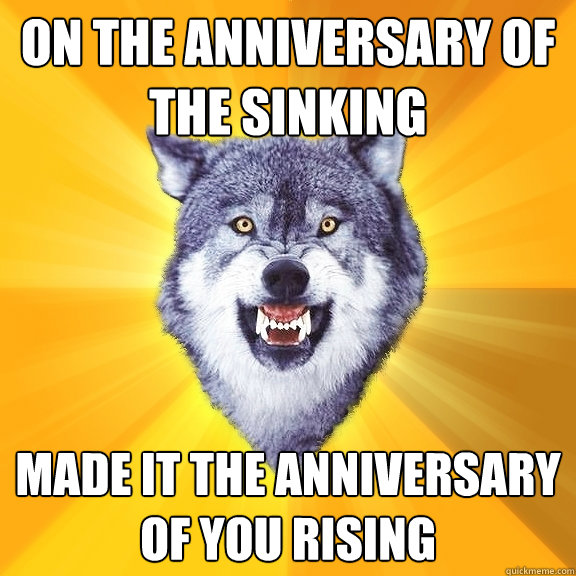 on the anniversary of the sinking made it the anniversary of you rising  Courage Wolf