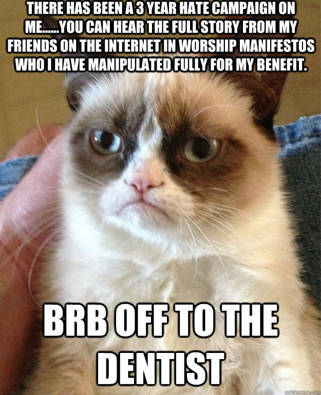 There has been a 3 Year Hate Campaign on ME......YOU CAN HEAR THE FULL STORY FROM MY FRIENDS ON THE INTERNET IN WORSHIP MANIFESTOS WHO I HAVE MANIPULATED FULLY FOR MY BENEFIT.  BRB OFF TO THE DENTIST  Grumpy Cat