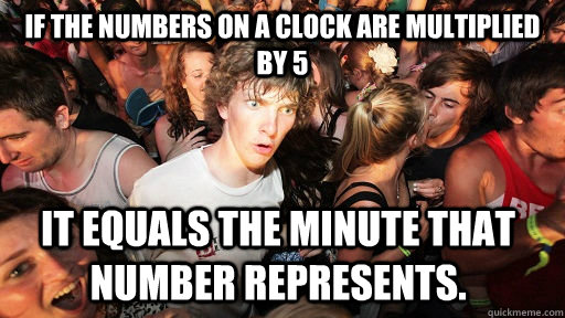 if the numbers on a clock are multiplied by 5 it equals the minute that number represents.   Sudden Clarity Clarence