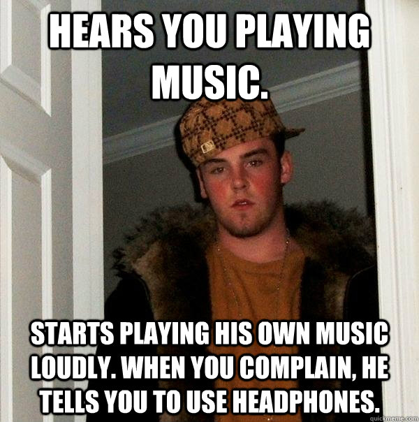 Hears you playing music. Starts playing his own music  loudly. When you complain, he tells you to use headphones. - Hears you playing music. Starts playing his own music  loudly. When you complain, he tells you to use headphones.  Scumbag Steve