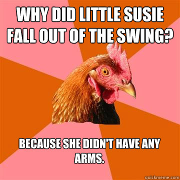 Why did little Susie fall out of the swing? Because she didn't have any arms.  Anti-Joke Chicken