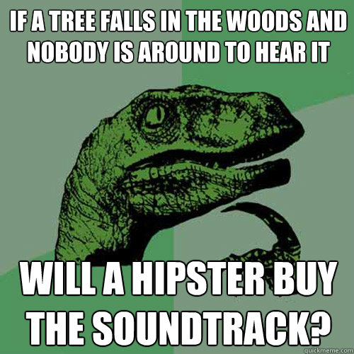 If a tree falls in the woods and nobody is around to hear it will a hipster buy the soundtrack?  Philosoraptor