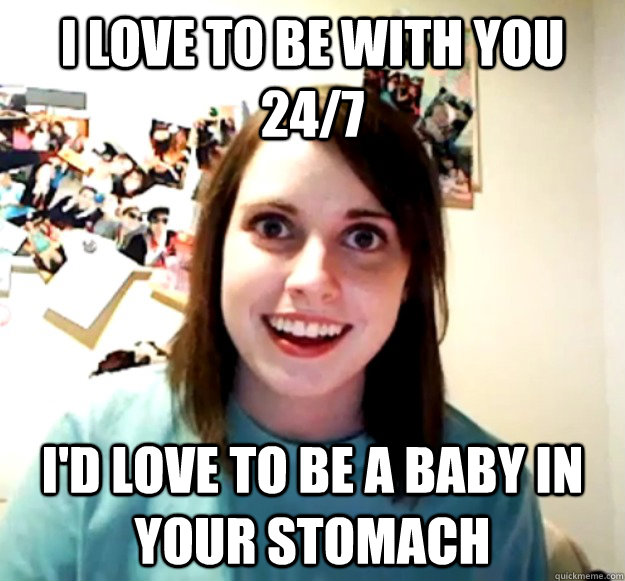 I love to be with you 24/7 I'd love to be a baby in your stomach - I love to be with you 24/7 I'd love to be a baby in your stomach  Overly Attached Girlfriend