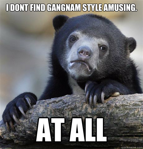 I dont find Gangnam Style amusing. AT ALL - I dont find Gangnam Style amusing. AT ALL  Confession Bear