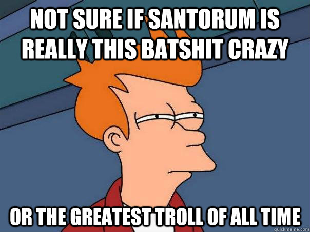 Not sure if Santorum is really this batshit crazy or the greatest troll of all time  Futurama Fry