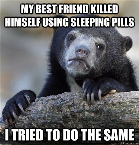 my best friend killed himself using sleeping pills I tried to do the same  Confession Bear