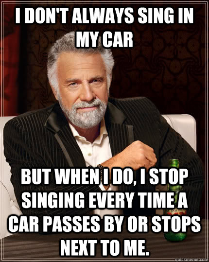 I don't always sing in my car but when I do, I stop singing every time a car passes by or stops next to me.   The Most Interesting Man In The World