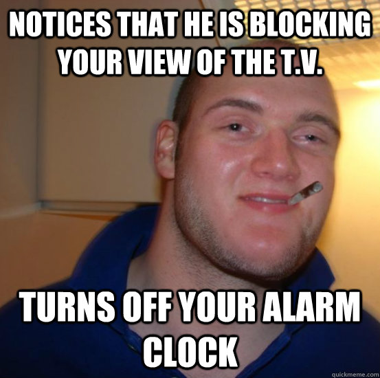 Notices that he is blocking your view of the t.v. turns off your alarm clock  Good 10 Guy Greg