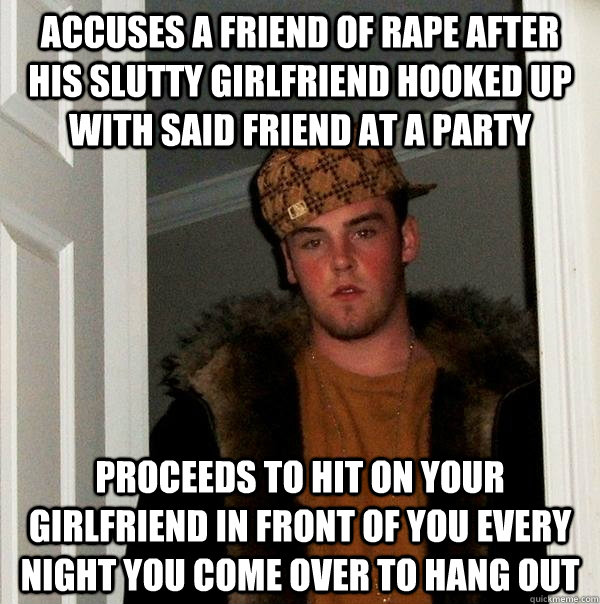 accuses a friend of rape after his slutty girlfriend hooked up with said friend at a party Proceeds to hit on your girlfriend in front of you every night you come over to hang out  - accuses a friend of rape after his slutty girlfriend hooked up with said friend at a party Proceeds to hit on your girlfriend in front of you every night you come over to hang out   Scumbag Steve