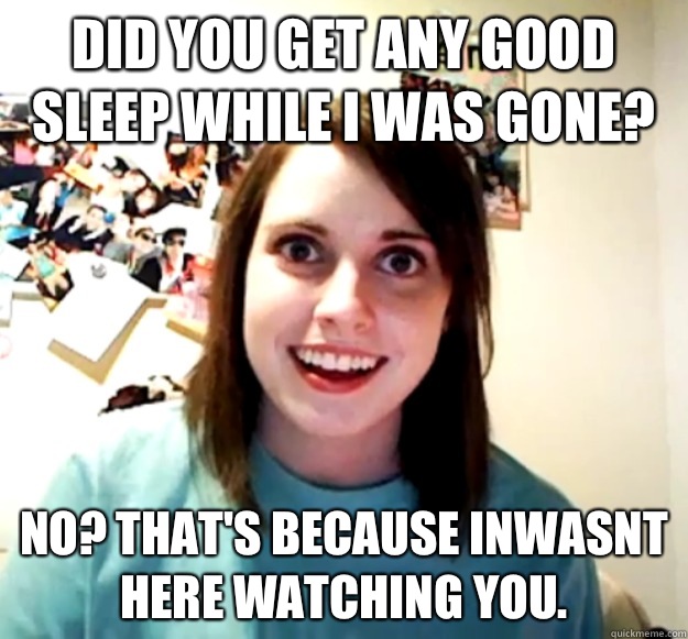 Did you get any good sleep while I was gone?  No? That's because inwasnt here watching you. - Did you get any good sleep while I was gone?  No? That's because inwasnt here watching you.  Overly Attached Girlfriend