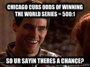 Chicago Cubs odds of winning the world series = 500:1 So ur sayin theres a chance?  