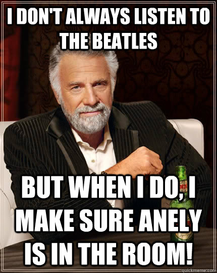 I don't always listen to the beatles but when I do, I make sure anely is in the room!  The Most Interesting Man In The World