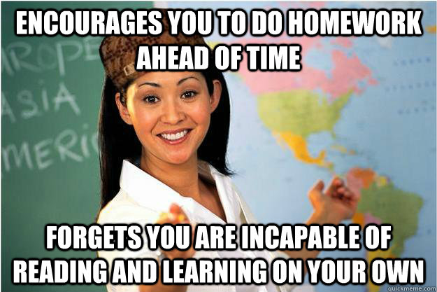 Encourages you to do homework ahead of time forgets you are incapable of reading and learning on your own  Scumbag Teacher