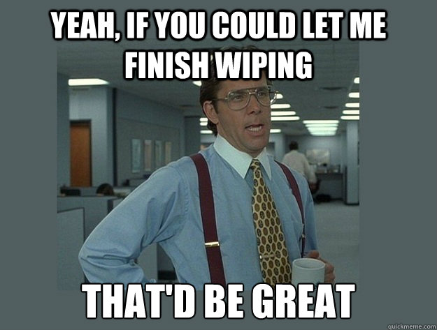 Yeah, if you could let me finish wiping That'd be great  Office Space Lumbergh