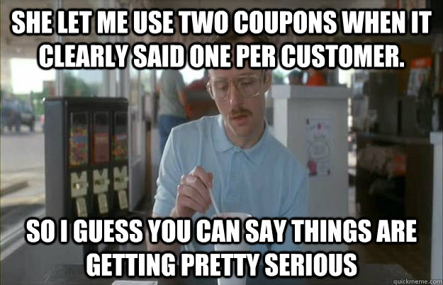 She let me use two coupons when it clearly said one per customer. So I guess you can say things are getting pretty serious  Things are getting pretty serious