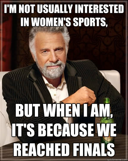 I'm not usually interested in women's sports,  But when I am, it's because we reached finals  The Most Interesting Man In The World