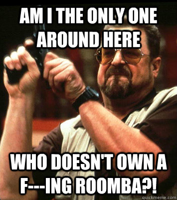 AM I THE ONLY ONE AROUND HERE  WHO DOESN'T OWN A F---ING ROOMBA?! - AM I THE ONLY ONE AROUND HERE  WHO DOESN'T OWN A F---ING ROOMBA?!  Misc