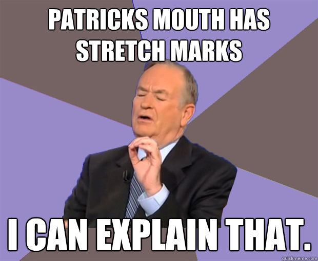 patricks mouth has stretch marks I can explain that.  Bill O Reilly