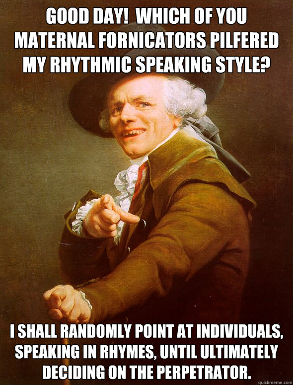 Good day!  Which of you maternal fornicators pilfered my rhythmic speaking style?  I shall randomly point at individuals, speaking in rhymes, until ultimately deciding on the perpetrator.  - Good day!  Which of you maternal fornicators pilfered my rhythmic speaking style?  I shall randomly point at individuals, speaking in rhymes, until ultimately deciding on the perpetrator.   Joseph Ducreux