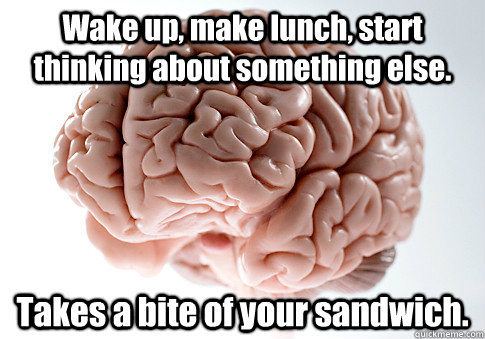 Wake up, make lunch, start thinking about something else. Takes a bite of your sandwich.   Scumbag Brain