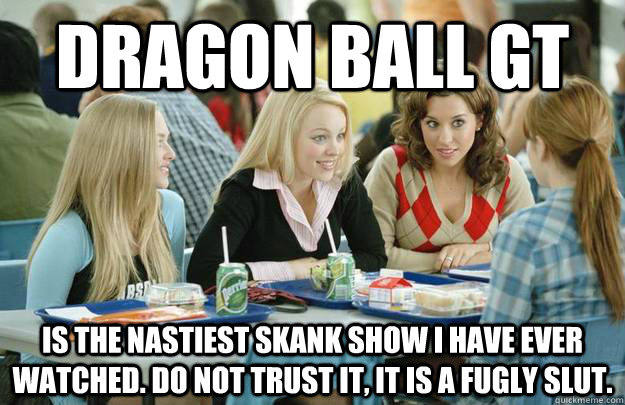 Dragon ball gt is the nastiest skank show i have ever watched. do not trust it, it is a fugly slut.  