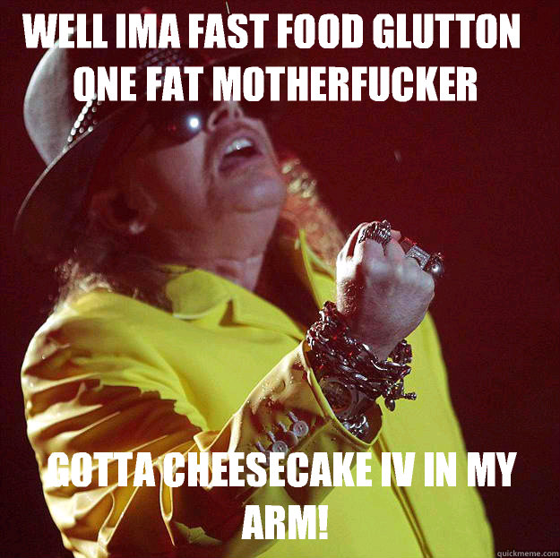 Well Ima fast food glutton one fat motherfucker Gotta cheesecake IV in my arm!  Fat Axl