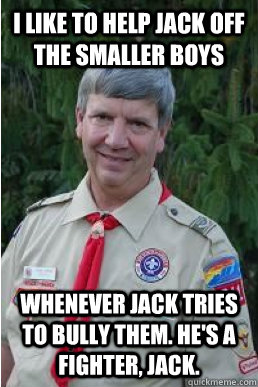 I like to help jack off the smaller boys whenever jack tries to bully them. he's a fighter, jack.  Harmless Scout Leader